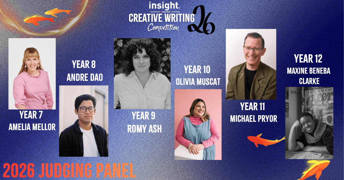 2026 Insight Writing Competition Judging Panel: Year 7 - Amelia Mellor Year 8 - Andre Dao Year 9 - Romy Ash Year 10 - Olivia Muscat Year 11 - Michael Pryor Year 12 - Maxine Beneba Clarke